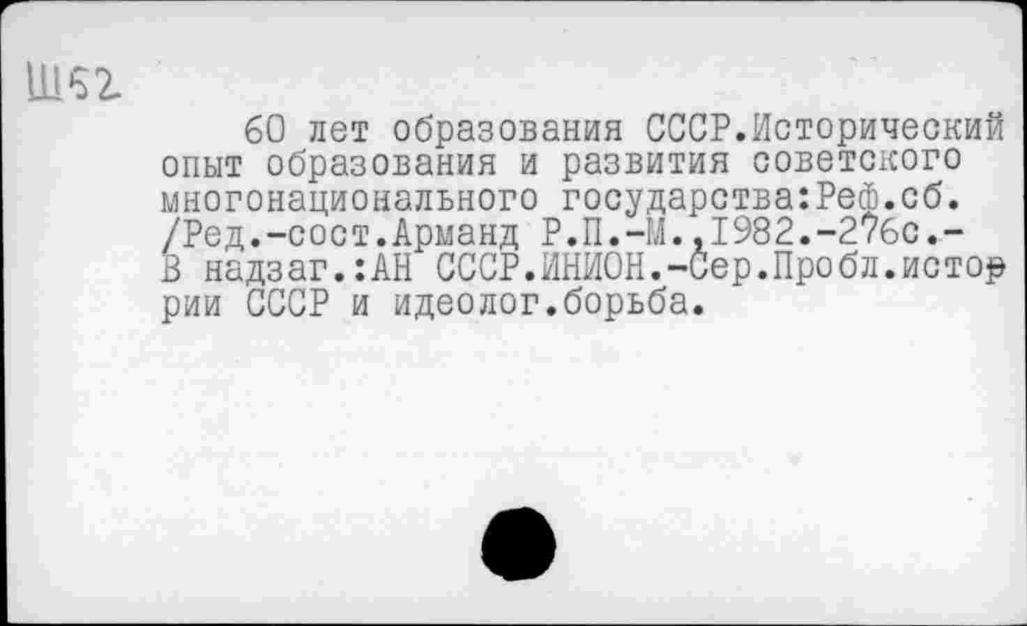 ﻿11152.
60 лет образования СССР.Исторический опыт образования и развития советского многонационального государства:Реф.об. /Ред.-сост.Арманд Р.П.-М.,1982.-276с.-В надзаг.:АН СССР.ИНИОН.-Сер.Пробл.истор рии СССР и идеолог.борьба.